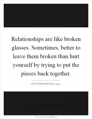 Relationships are like broken glasses. Sometimes, better to leave them broken than hurt yourself by trying to put the pieces back together Picture Quote #1