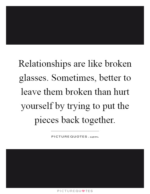 Relationships are like broken glasses. Sometimes, better to leave them broken than hurt yourself by trying to put the pieces back together Picture Quote #1