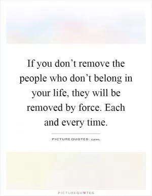 If you don’t remove the people who don’t belong in your life, they will be removed by force. Each and every time Picture Quote #1