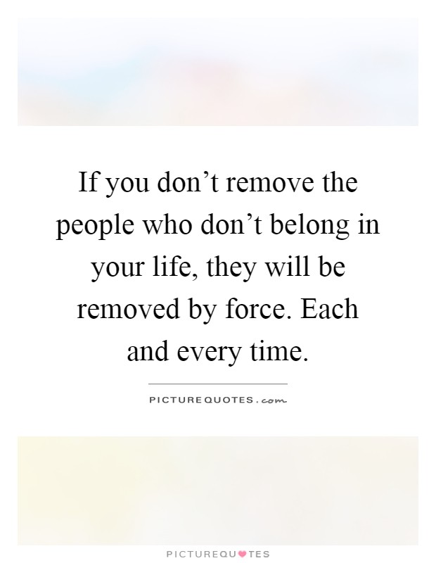 If you don't remove the people who don't belong in your life, they will be removed by force. Each and every time Picture Quote #1