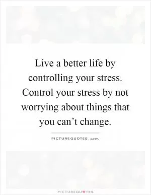 Live a better life by controlling your stress. Control your stress by not worrying about things that you can’t change Picture Quote #1