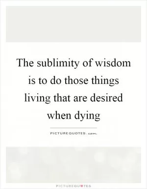 The sublimity of wisdom is to do those things living that are desired when dying Picture Quote #1