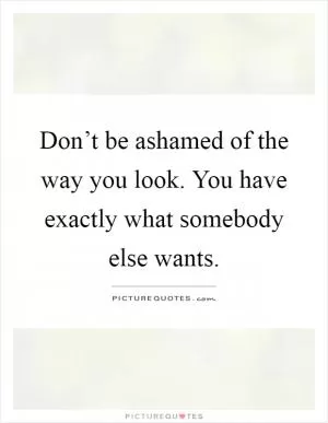 Don’t be ashamed of the way you look. You have exactly what somebody else wants Picture Quote #1