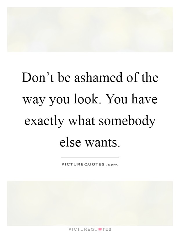 Don't be ashamed of the way you look. You have exactly what somebody else wants Picture Quote #1