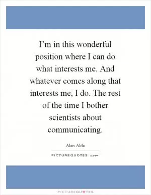 I’m in this wonderful position where I can do what interests me. And whatever comes along that interests me, I do. The rest of the time I bother scientists about communicating Picture Quote #1