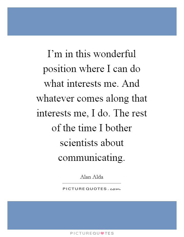 I'm in this wonderful position where I can do what interests me. And whatever comes along that interests me, I do. The rest of the time I bother scientists about communicating Picture Quote #1