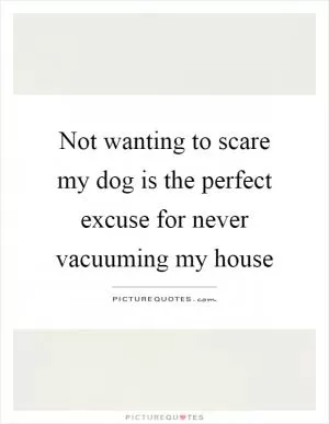 Not wanting to scare my dog is the perfect excuse for never vacuuming my house Picture Quote #1