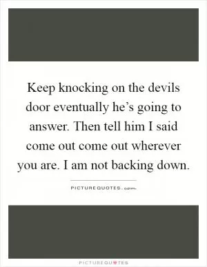 Keep knocking on the devils door eventually he’s going to answer. Then tell him I said come out come out wherever you are. I am not backing down Picture Quote #1