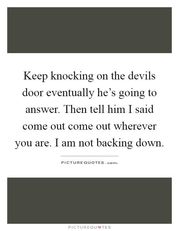 Keep knocking on the devils door eventually he's going to answer. Then tell him I said come out come out wherever you are. I am not backing down Picture Quote #1