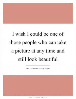 I wish I could be one of those people who can take a picture at any time and still look beautiful Picture Quote #1