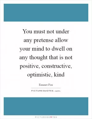You must not under any pretense allow your mind to dwell on any thought that is not positive, constructive, optimistic, kind Picture Quote #1
