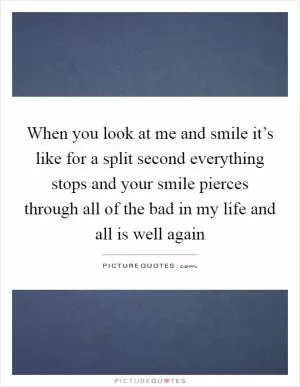 When you look at me and smile it’s like for a split second everything stops and your smile pierces through all of the bad in my life and all is well again Picture Quote #1