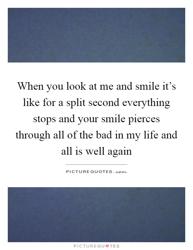 When you look at me and smile it's like for a split second everything stops and your smile pierces through all of the bad in my life and all is well again Picture Quote #1