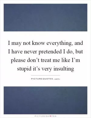 I may not know everything, and I have never pretended I do, but please don’t treat me like I’m stupid it’s very insulting Picture Quote #1
