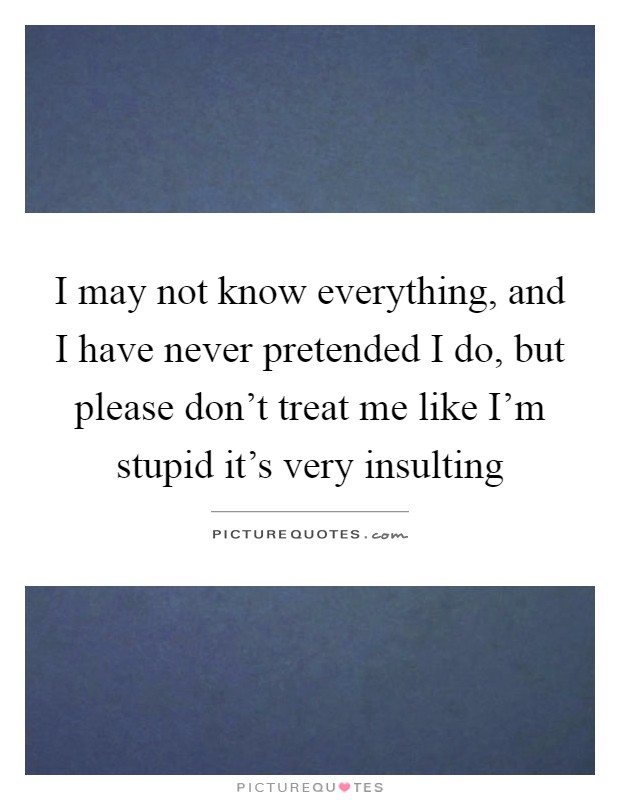 I may not know everything, and I have never pretended I do, but please don't treat me like I'm stupid it's very insulting Picture Quote #1
