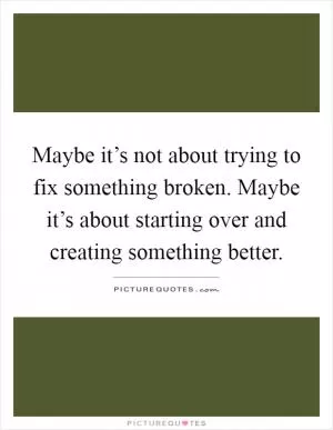 Maybe it’s not about trying to fix something broken. Maybe it’s about starting over and creating something better Picture Quote #1