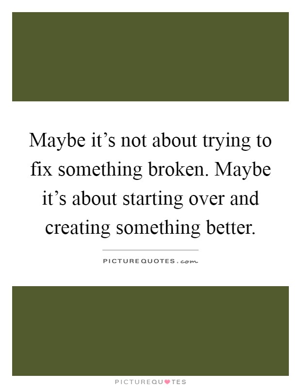 Maybe it's not about trying to fix something broken. Maybe it's about starting over and creating something better Picture Quote #1