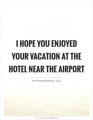 I hope you enjoyed your vacation at the hotel near the airport Picture Quote #1