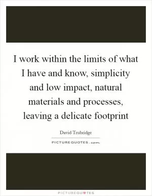 I work within the limits of what I have and know, simplicity and low impact, natural materials and processes, leaving a delicate footprint Picture Quote #1