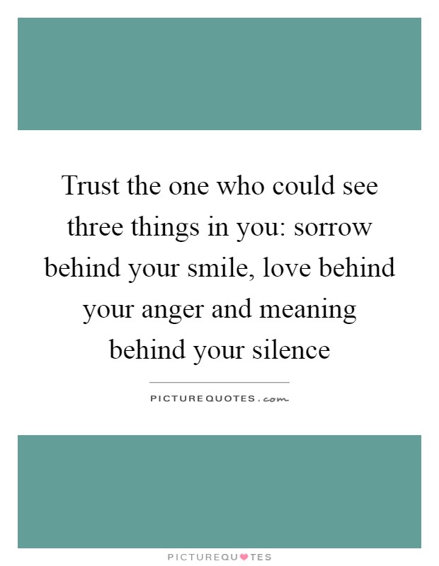 Trust the one who could see three things in you: sorrow behind your smile, love behind your anger and meaning behind your silence Picture Quote #1