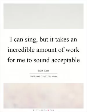 I can sing, but it takes an incredible amount of work for me to sound acceptable Picture Quote #1