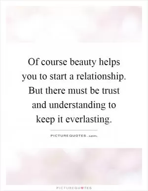 Of course beauty helps you to start a relationship. But there must be trust and understanding to keep it everlasting Picture Quote #1