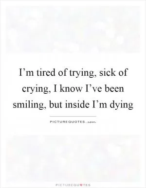 I’m tired of trying, sick of crying, I know I’ve been smiling, but inside I’m dying Picture Quote #1