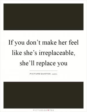 If you don’t make her feel like she’s irreplaceable, she’ll replace you Picture Quote #1
