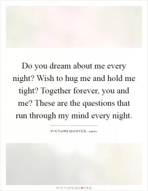 Do you dream about me every night? Wish to hug me and hold me tight? Together forever, you and me? These are the questions that run through my mind every night Picture Quote #1