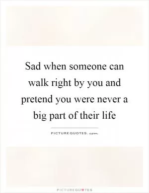 Sad when someone can walk right by you and pretend you were never a big part of their life Picture Quote #1