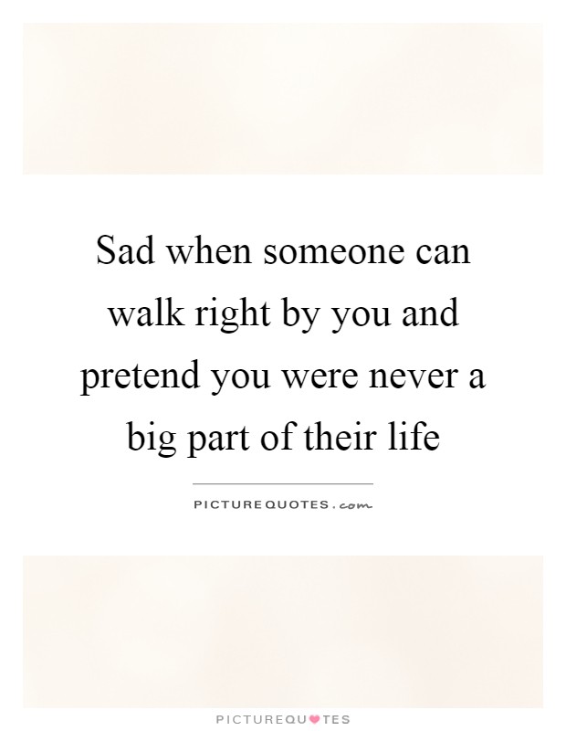 Sad when someone can walk right by you and pretend you were never a big part of their life Picture Quote #1