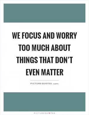 We focus and worry too much about things that don’t even matter Picture Quote #1