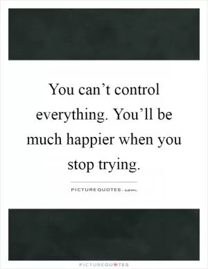 You can’t control everything. You’ll be much happier when you stop trying Picture Quote #1