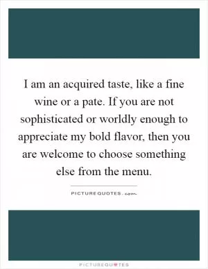 I am an acquired taste, like a fine wine or a pate. If you are not sophisticated or worldly enough to appreciate my bold flavor, then you are welcome to choose something else from the menu Picture Quote #1