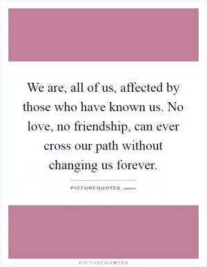 We are, all of us, affected by those who have known us. No love, no friendship, can ever cross our path without changing us forever Picture Quote #1