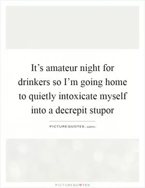 It’s amateur night for drinkers so I’m going home to quietly intoxicate myself into a decrepit stupor Picture Quote #1