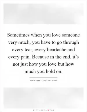 Sometimes when you love someone very much, you have to go through every tear, every heartache and every pain. Because in the end, it’s not just how you love but how much you hold on Picture Quote #1