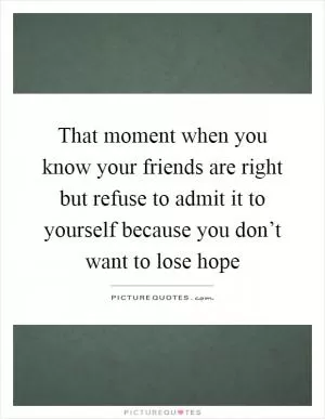That moment when you know your friends are right but refuse to admit it to yourself because you don’t want to lose hope Picture Quote #1