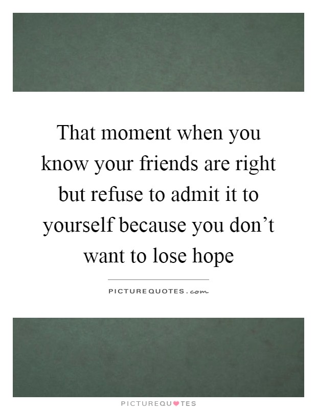 That moment when you know your friends are right but refuse to admit it to yourself because you don't want to lose hope Picture Quote #1