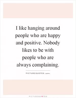 I like hanging around people who are happy and positive. Nobody likes to be with people who are always complaining Picture Quote #1