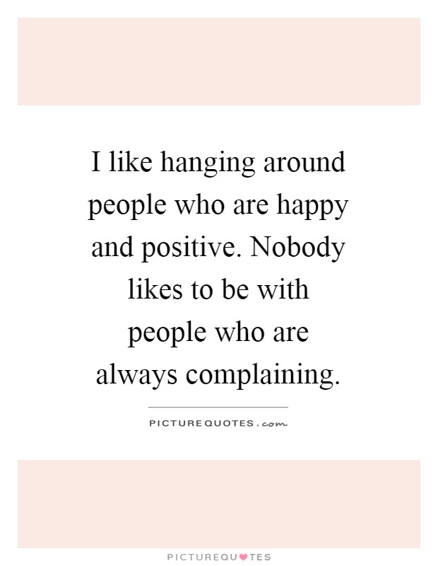 I like hanging around people who are happy and positive. Nobody likes to be with people who are always complaining Picture Quote #1