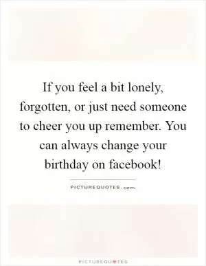If you feel a bit lonely, forgotten, or just need someone to cheer you up remember. You can always change your birthday on facebook! Picture Quote #1
