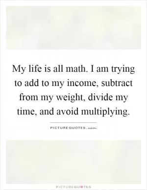 My life is all math. I am trying to add to my income, subtract from my weight, divide my time, and avoid multiplying Picture Quote #1