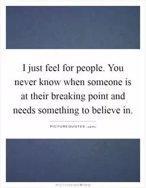 I just feel for people. You never know when someone is at their breaking point and needs something to believe in Picture Quote #1