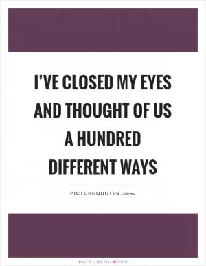 I’ve closed my eyes and thought of us a hundred different ways Picture Quote #1