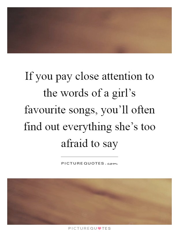 If you pay close attention to the words of a girl's favourite songs, you'll often find out everything she's too afraid to say Picture Quote #1