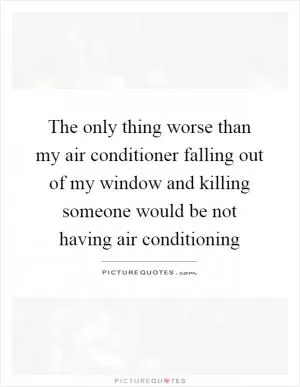 The only thing worse than my air conditioner falling out of my window and killing someone would be not having air conditioning Picture Quote #1