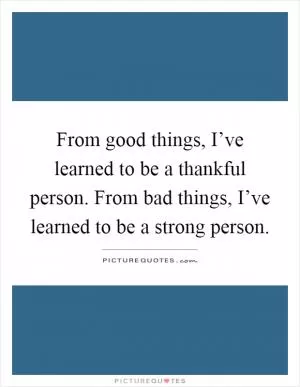 From good things, I’ve learned to be a thankful person. From bad things, I’ve learned to be a strong person Picture Quote #1