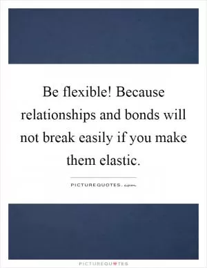 Be flexible! Because relationships and bonds will not break easily if you make them elastic Picture Quote #1