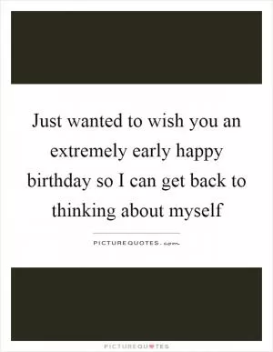 Just wanted to wish you an extremely early happy birthday so I can get back to thinking about myself Picture Quote #1